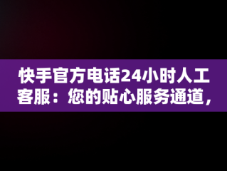 快手官方电话24小时人工客服：您的贴心服务通道，快手客服电话人工服务电话 