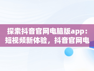 探索抖音官网电脑版app：短视频新体验，抖音官网电脑版直播 