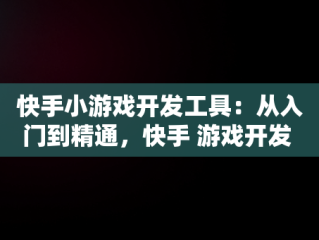 快手小游戏开发工具：从入门到精通，快手 游戏开发 