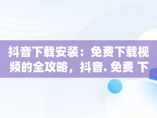 抖音下载安装：免费下载视频的全攻略，抖音. 免费 下载 视频 app 