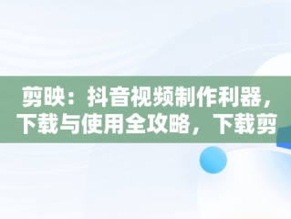 剪映：抖音视频制作利器，下载与使用全攻略，下载剪映制作视频抖音剪映软件 