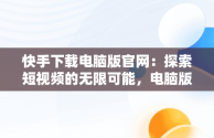 快手下载电脑版官网：探索短视频的无限可能，电脑版快手官网下载最新版本 