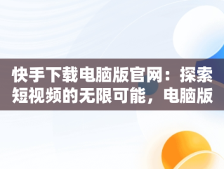 快手下载电脑版官网：探索短视频的无限可能，电脑版快手官网下载最新版本 