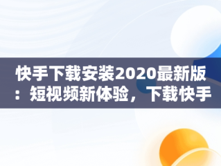 快手下载安装2020最新版：短视频新体验，下载快手最新版本2020官网 