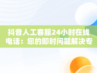 抖音人工客服24小时在线电话：您的即时问题解决专家，抖音人工客服24小时在线电话商家 