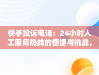 快手投诉电话：24小时人工服务热线的便捷与挑战，快手投诉电话24小时人工服务热线有用不 