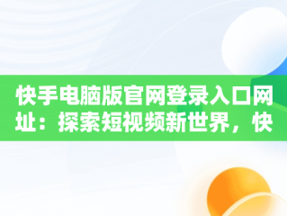 快手电脑版官网登录入口网址：探索短视频新世界，快手电脑网页版登录入口 