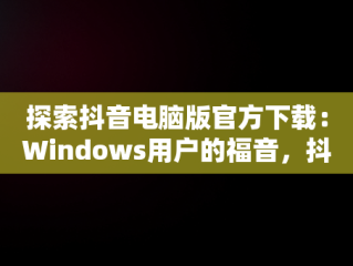 探索抖音电脑版官方下载：Windows用户的福音，抖音windows版电脑怎么下载 