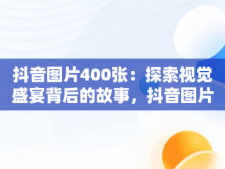 抖音图片400张：探索视觉盛宴背后的故事，抖音图片2020 