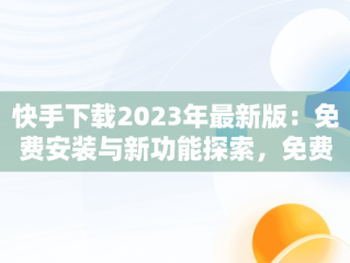 快手下载2023年最新版：免费安装与新功能探索，免费下载快手正版安装 