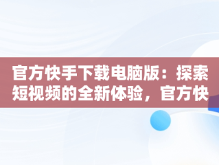 官方快手下载电脑版：探索短视频的全新体验，官方快手下载电脑版官方下载不了 