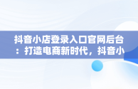 抖音小店登录入口官网后台：打造电商新时代，抖音小店登录入口网址 