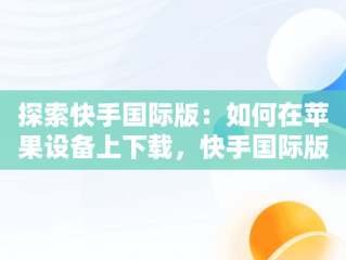 探索快手国际版：如何在苹果设备上下载，快手国际版下载安装 