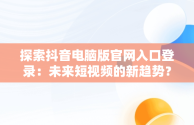 探索抖音电脑版官网入口登录：未来短视频的新趋势？，抖音电脑版官网入口登录不了 