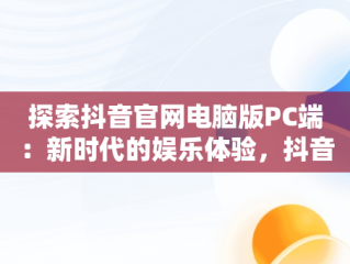探索抖音官网电脑版PC端：新时代的娱乐体验，抖音电脑版官网网站 
