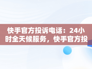 快手官方投诉电话：24小时全天候服务，快手官方投诉电话24小时服务电话号码 