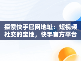 探索快手官网地址：短视频社交的宝地，快手官方平台在什么地方 