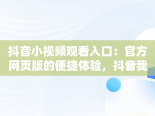 抖音小视频观看入口：官方网页版的便捷体验，抖音我要看抖音小视频 