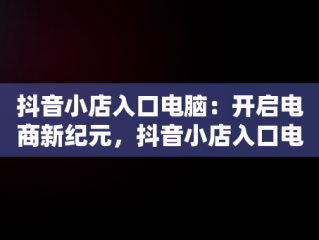 抖音小店入口电脑：开启电商新纪元，抖音小店入口电脑怎么登录 