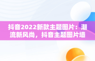 抖音2022新款主题图片：潮流新风尚，抖音主题图片墙纸 