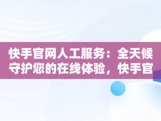 快手官网人工服务：全天候守护您的在线体验，快手官网人工服务24小时热线 