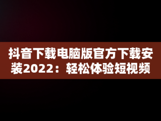 抖音下载电脑版官方下载安装2022：轻松体验短视频乐趣，抖音下载电脑版官方下载安装2022最新版 