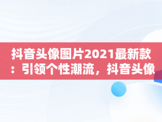 抖音头像图片2021最新款：引领个性潮流，抖音头像图片2021最火爆 