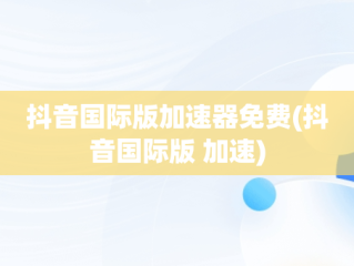 抖音国际版加速器免费(抖音国际版 加速)