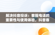 解决抖音投诉：客服电话的重要性与使用体验，抖音客服投诉电话95188有用吗 