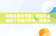 抖音头像女可爱：如何打造你的个性魅力形象，抖音头像女可爱卡通 