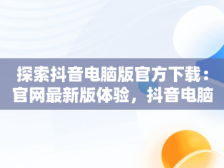 探索抖音电脑版官方下载：官网最新版体验，抖音电脑官网免费下载 
