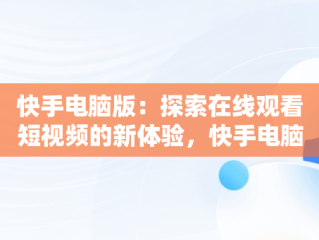 快手电脑版：探索在线观看短视频的新体验，快手电脑版可以看视频吗 