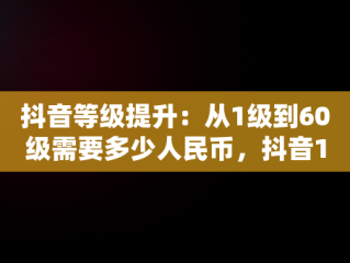 抖音等级提升：从1级到60级需要多少人民币，抖音1到60级需要刷多少人民币 