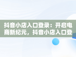 抖音小店入口登录：开启电商新纪元，抖音小店入口登录 