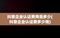 抖音企业认证费用是多少(抖音企业认证要多少钱)