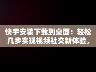 快手安装下载到桌面：轻松几步实现视频社交新体验，快手安装下载到桌面怎么删除 