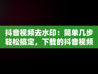 抖音视频去水印：简单几步轻松搞定，下载的抖音视频怎么去除水印 