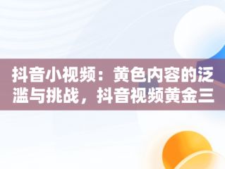 抖音小视频：黄色内容的泛滥与挑战，抖音视频黄金三秒话术 