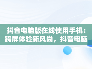 抖音电脑版在线使用手机：跨屏体验新风尚，抖音电脑版在线使用手机号登录 