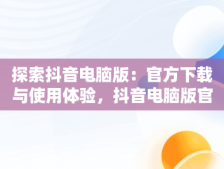 探索抖音电脑版：官方下载与使用体验，抖音电脑版官方网站下载 