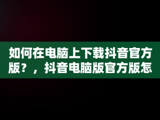如何在电脑上下载抖音官方版？，抖音电脑版官方版怎么下载 