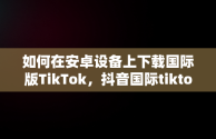 如何在安卓设备上下载国际版TikTok，抖音国际tiktok 安卓版软件 