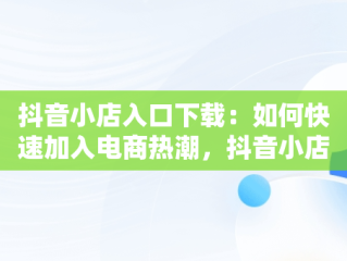 抖音小店入口下载：如何快速加入电商热潮，抖音小店 入口 