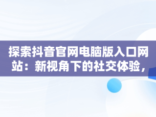 探索抖音官网电脑版入口网站：新视角下的社交体验，抖音电脑版官网网址 