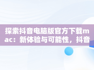探索抖音电脑版官方下载mac：新体验与可能性，抖音电脑版官方下载官网 