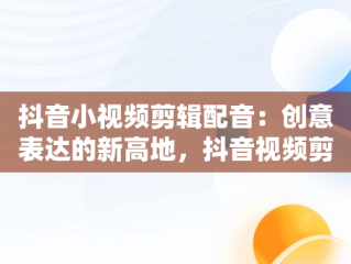 抖音小视频剪辑配音：创意表达的新高地，抖音视频剪辑配音怎么弄的? 