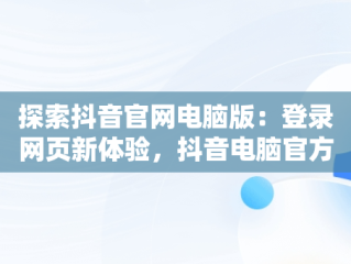 探索抖音官网电脑版：登录网页新体验，抖音电脑官方网站登录 