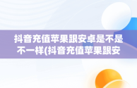 抖音充值苹果跟安卓是不是不一样(抖音充值苹果跟安卓是不是不一样呢)