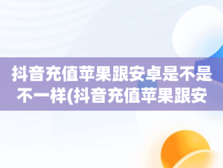 抖音充值苹果跟安卓是不是不一样(抖音充值苹果跟安卓是不是不一样呢)