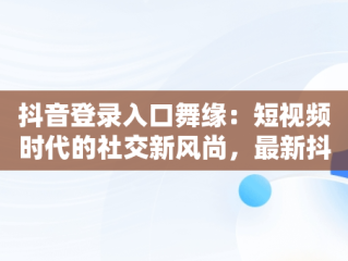 抖音登录入口舞缘：短视频时代的社交新风尚，最新抖音舞 